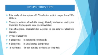 UV SPECTROSCOPY
 It is study of absorption of UV-radiation which ranges from 200-
400nm.
 Valence electrons absorb the energy thereby molecules undergoes
transition from ground state to excited state.
 This absorption characteristic depends on the nature of electrons
present.
 Types of electrons
 σ electrons: in saturated compounds
 π electrons: in unsaturated compounds
 n electrons: in non bonded electrons or lone pair.
 