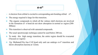 σ-σ*
 σ electron from orbital is excited to corresponding anti-bonding orbital σ*.
 The energy required is large for this transition.
 The organic compounds in which all the valence shell electrons are involved
in the formation of σ bond do not show absorption in normal uv region (200-
400nm)
 This transition is observed with saturated compounds.
 The usual spectroscopic technique cannot be used below 200 nm.
 To study this high energy transition, the entire region should be evacuated
(Vacuum uv region)
 Eg: Methane(CH₄) has C-H bond only and can undergo σ-σ* transition and
shows absorption maxima at 122nm.
 