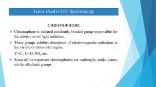 CHROMOPHORE
 Chromophore is isolated covalently bonded group responsible for
the absorption of light radiation.
 These groups exhibits absorption of electromagnetic radiations in
the visible or ultraviolet region.
C=C , C=O, NO2 etc.
 Some of the important chromophores are carbonyls, acids, esters,
nitrile, ethylenic groups.
Terms Used in UV- Spectroscopy
 