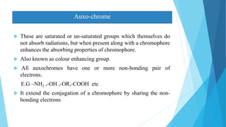  These are saturated or un-saturated groups which themselves do
not absorb radiations, but when present along with a chromophore
enhances the absorbing properties of chromophore.
 Also known as colour enhancing group.
 All auxochromes have one or more non-bonding pair of
electrons.
E.G –NH2 ,-OH ,-OR,-COOH etc
 It extend the conjugation of a chromophore by sharing the non-
bonding electrons
Auxo-chrome
 