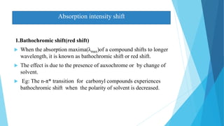 1.Bathochromic shift(red shift)
 When the absorption maxima(λmax)of a compound shifts to longer
wavelength, it is known as bathochromic shift or red shift.
 The effect is due to the presence of auxochrome or by change of
solvent.
 Eg: The n-π* transition for carbonyl compounds experiences
bathochromic shift when the polarity of solvent is decreased.
Absorption intensity shift
 