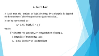 It states that, the amount of light absorbed by a material is depend
on the number of absorbing molecule (concentration).
It can be represented as–
A= 2.303 log(I0/I) = k’c
where
k’=absorptivity constant, c= concentration of sample.
I -Intensity of transmitted light
I0 - initial intensity of incident light
2. Beer’s Law
 