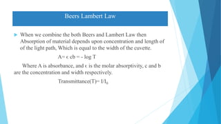 Beers Lambert Law
 When we combine the both Beers and Lambert Law then
Absorption of material depends upon concentration and length of
of the light path, Which is equal to the width of the cuvette.
A= ϵ cb = - log T
Where A is absorbance, and ϵ is the molar absorptivity, c and b
are the concentration and width respectively.
Transmittance(T)= I/I0
 