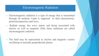 Electromagnetic Radiation
 Electromagnetic radiation is a type of energy that is transmitted
through all medium. Light is supposed to dual characteristic,
particle(corpuscles) and wave.
 Radiant energy has wave nature and being associated with
electric as well as magnetic field, these radiations are called
electromagnetic radiation.
 The field may be represented as electric and magnetic vectors
oscillating in mutually perpendicular planes.
 