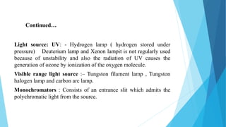 Light source: UV: - Hydrogen lamp ( hydrogen stored under
pressure) Deuterium lamp and Xenon lampit is not regularly used
because of unstability and also the radiation of UV causes the
generation of ozone by ionization of the oxygen molecule.
Visible range light source :– Tungston filament lamp , Tungston
halogen lamp and carbon arc lamp.
Monochromators : Consists of an entrance slit which admits the
polychromatic light from the source.
Continued…
 