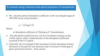 To estimate energy structures and optical properties of nanoparticles
 We calculate optical absorption coefficient in the wavelength range of
300–800 nm by using formula:-
α = 1/d log(1/T)
Where
α=absorption cofficient, d=Thickness,T=Transmittance.
 The absorption coefficient was very low for photon energies in the
visible region, while a rapid increase in the absorption coefficient
occurred in the UV region.
 Generally, the wavelength of the maximum exciton absorption (λmax)
decreases as the particle size decreases due to increase in band gap of
photo generated electron – hole carriers
 