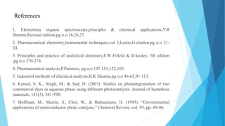 References
1. Elementary organic spectroscopy,principles & chemical applications,Y.R
Sharma,Revised edition,pg n.o 18,26,27.
2. Pharmaceutical chemistry,Instrumental techniques,vol 2,Leslie.G.chatten,pg n.o 21-
24.
3. Principles and practice of analytical chemistry,F.W Fifield & D.kealey, 5th edition
,pg n.o 270-274.
4. Pharmaceutical analysis,P.Parimoo, pg n.o 147,151,152,165.
5. Industrial methods of chemical analysis,B.K Sharma,pg n.o 46-65,91-113.
6. Kansal, S. K., Singh, M., & Sud, D. (2007). Studies on photodegradation of two
commercial dyes in aqueous phase using different photocatalysts. Journal of hazardous
materials, 141(3), 581-590.
7. Hoffman, M., Martin, S., Choi, W., & Bahnemann, D. (1995). “Environmental
applications of semiconductor photo catalysis,” Chemical Review, vol. 95, pp. 69-96.
 