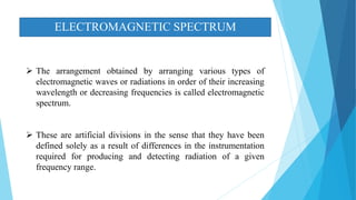 ELECTROMAGNETIC SPECTRUM
 The arrangement obtained by arranging various types of
electromagnetic waves or radiations in order of their increasing
wavelength or decreasing frequencies is called electromagnetic
spectrum.
 These are artificial divisions in the sense that they have been
defined solely as a result of differences in the instrumentation
required for producing and detecting radiation of a given
frequency range.
 