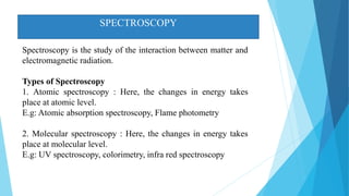 SPECTROSCOPY
Spectroscopy is the study of the interaction between matter and
electromagnetic radiation.
Types of Spectroscopy
1. Atomic spectroscopy : Here, the changes in energy takes
place at atomic level.
E.g: Atomic absorption spectroscopy, Flame photometry
2. Molecular spectroscopy : Here, the changes in energy takes
place at molecular level.
E.g: UV spectroscopy, colorimetry, infra red spectroscopy
 
