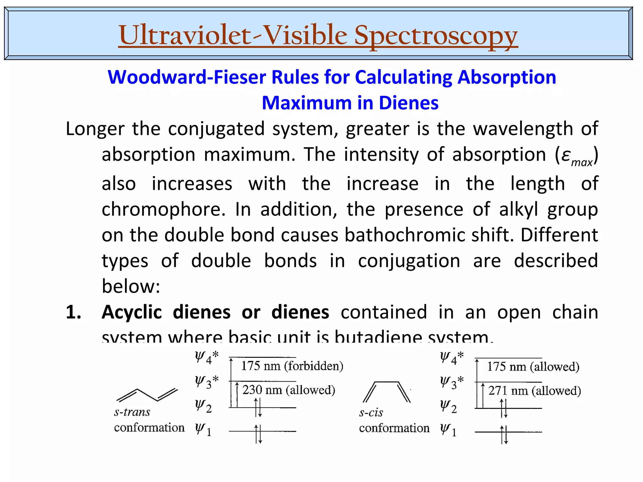 Ultraviolet-Visible Spectroscopy
Woodward-Fieser Rules for Calculating Absorption
Maximum in Dienes
Longer the conjugated system, greater is the wavelength of
absorption maximum. The intensity of absorption (εmax)
also increases with the increase in the length of
chromophore. In addition, the presence of alkyl group
on the double bond causes bathochromic shift. Different
types of double bonds in conjugation are described
below:
1. Acyclic dienes or dienes contained in an open chain
system where basic unit is butadiene system.
 