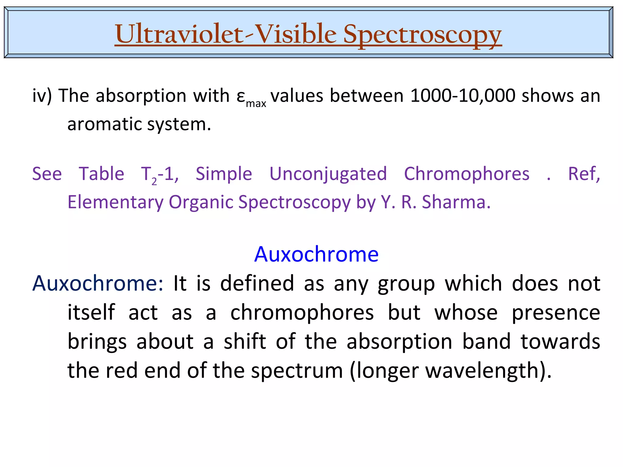 Ultraviolet-Visible Spectroscopy
iv) The absorption with εmax values between 1000-10,000 shows an
aromatic system.
See Table T2-1, Simple Unconjugated Chromophores . Ref,
Elementary Organic Spectroscopy by Y. R. Sharma.
Auxochrome
Auxochrome: It is defined as any group which does not
itself act as a chromophores but whose presence
brings about a shift of the absorption band towards
the red end of the spectrum (longer wavelength).
 