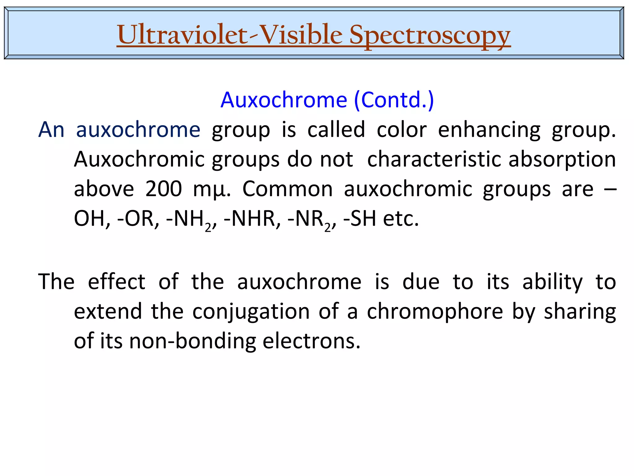 Ultraviolet-Visible Spectroscopy
Auxochrome (Contd.)
An auxochrome group is called color enhancing group.
Auxochromic groups do not characteristic absorption
above 200 mµ. Common auxochromic groups are –
OH, -OR, -NH2, -NHR, -NR2, -SH etc.
The effect of the auxochrome is due to its ability to
extend the conjugation of a chromophore by sharing
of its non-bonding electrons.
 