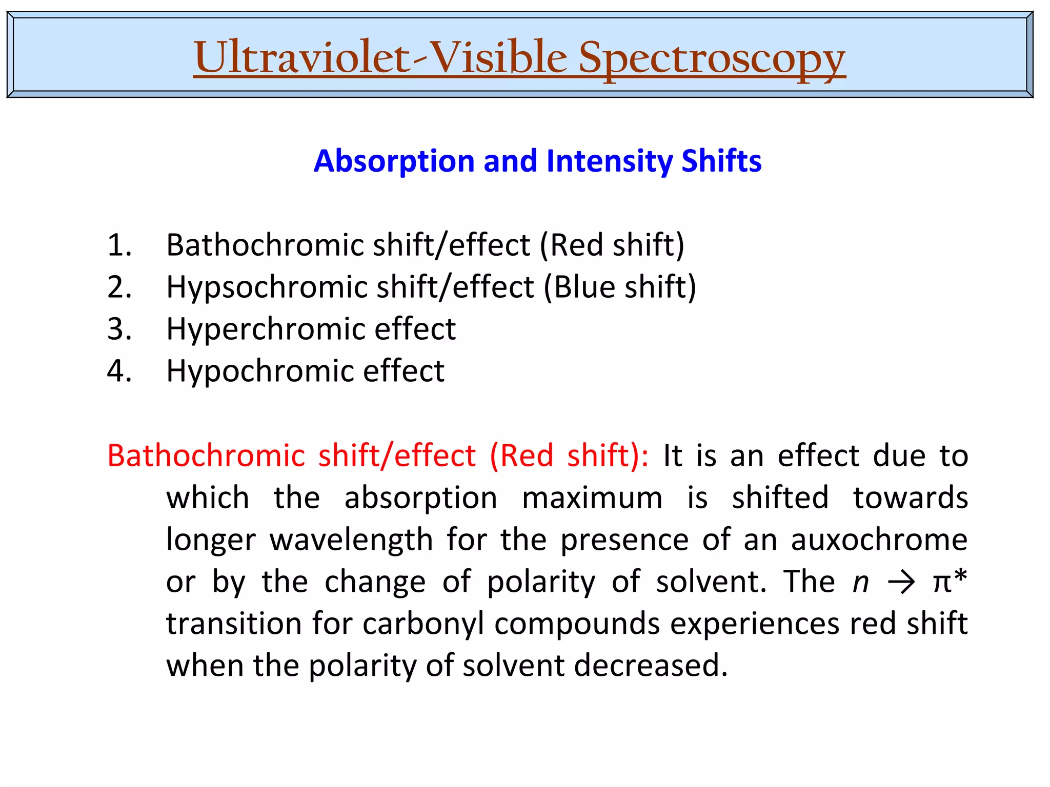Ultraviolet-Visible Spectroscopy
Absorption and Intensity Shifts
1. Bathochromic shift/effect (Red shift)
2. Hypsochromic shift/effect (Blue shift)
3. Hyperchromic effect
4. Hypochromic effect
Bathochromic shift/effect (Red shift): It is an effect due to
which the absorption maximum is shifted towards
longer wavelength for the presence of an auxochrome
or by the change of polarity of solvent. The n → π*
transition for carbonyl compounds experiences red shift
when the polarity of solvent decreased.
 