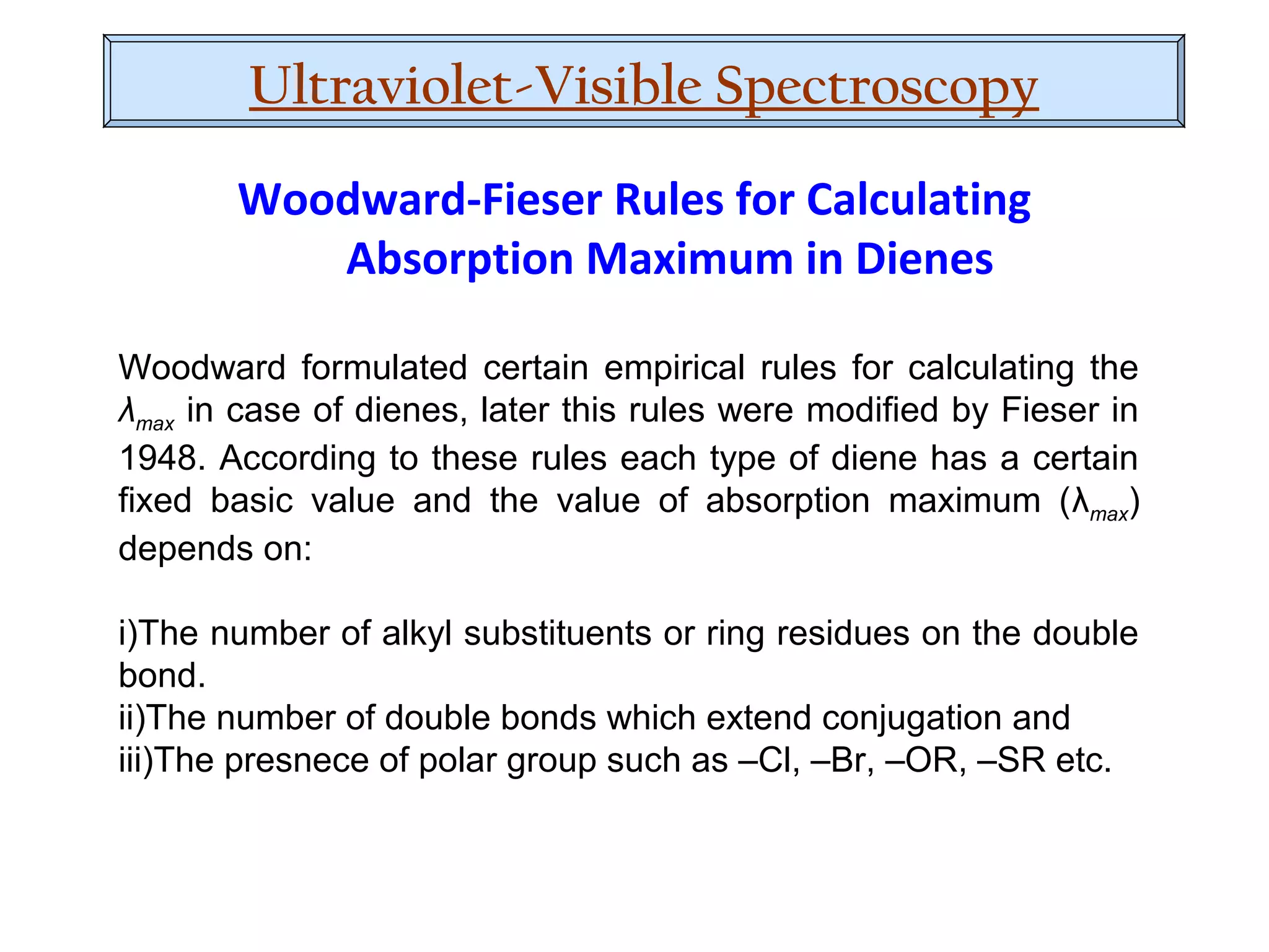 Woodward formulated certain empirical rules for calculating the
λmax in case of dienes, later this rules were modified by Fieser in
1948. According to these rules each type of diene has a certain
fixed basic value and the value of absorption maximum (λmax)
depends on:
i)The number of alkyl substituents or ring residues on the double
bond.
ii)The number of double bonds which extend conjugation and
iii)The presnece of polar group such as –Cl, –Br, –OR, –SR etc.
Woodward-Fieser Rules for Calculating
Absorption Maximum in Dienes
Ultraviolet-Visible Spectroscopy
 