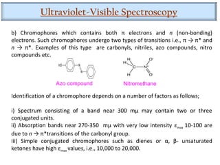 Ultraviolet-Visible Spectroscopy
b) Chromophores which contains both π electrons and n (non-bonding)
electrons. Such chromophores undergo two types of transitions i.e., π → π* and
n → π*. Examples of this type are carbonyls, nitriles, azo compounds, nitro
compounds etc.
Identification of a chromophore depends on a number of factors as follows;
i) Spectrum consisting of a band near 300 mµ may contain two or three
conjugated units.
ii) Absorption bands near 270-350 mµ with very low intensity εmax 10-100 are
due to n → π*transitions of the carbonyl group.
iii) Simple conjugated chromophores such as dienes or α, β- unsaturated
ketones have high εmax values, i.e., 10,000 to 20,000.
Azo compound Nitromethane
 