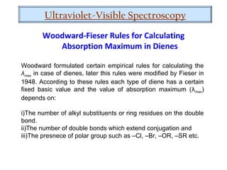 Woodward formulated certain empirical rules for calculating the
λmax in case of dienes, later this rules were modified by Fieser in
1948. According to these rules each type of diene has a certain
fixed basic value and the value of absorption maximum (λmax)
depends on:
i)The number of alkyl substituents or ring residues on the double
bond.
ii)The number of double bonds which extend conjugation and
iii)The presnece of polar group such as –Cl, –Br, –OR, –SR etc.
Woodward-Fieser Rules for Calculating
Absorption Maximum in Dienes
Ultraviolet-Visible Spectroscopy
 
