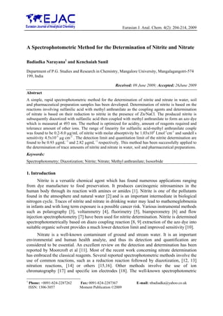 Eurasian J. Anal. Chem. 4(2): 204-214, 2009



A Spectrophotometric Method for the Determination of Nitrite and Nitrate

Badiadka Narayana1 and Kenchaiah Sunil

Department of P.G. Studies and Research in Chemistry, Mangalore University, Mangalagangotri-574
199, India

                                                       Received: 09 June 2009; Accepted: 26June 2009
Abstract
A simple, rapid spectrophotometric method for the determination of nitrite and nitrate in water, soil
and pharmaceutical preparation samples has been developed. Determination of nitrite is based on the
reactions involving sulfanilic acid with methyl anthranilate as the coupling agents and determination
of nitrate is based on their reduction to nitrite in the presence of Zn/NaCl. The produced nitrite is
subsequently diazotized with sulfanilic acid then coupled with methyl anthranilate to form an azo dye
which is measured at 493 nm. The method is optimized for acidity, amount of reagents required and
tolerance amount of other ions. The range of linearity for sulfanilic acid-methyl anthranilate couple
was found to be 0.2-8.0 µg/mL of nitrite with molar absorptivity be 1.03x104 Lmol-1cm-1 and sandell’s
sensitivity 4.5x10-3 µg cm-2 . The detection limit and quantitation limit of the nitrite determination are
found to be 0.93 µgmL−1 and 2.82 µgmL−1 respectively. This method has been successfully applied to
the determination of trace amounts of nitrite and nitrate in water, soil and pharmaceutical preparations.
Keywords:
Spectrophotometry; Diazotization; Nitrite; Nitrate; Methyl anthranilate; Isosorbide

1. Introduction
       Nitrite is a versatile chemical agent which has found numerous applications ranging
from dye manufacture to food preservation. It produces carcinogenic nitrosamines in the
human body through its reaction with amines or amides [1]. Nitrite is one of the pollutants
found in the atmosphere and natural water [2] and is an important intermediate in biological
nitrogen cycle. Traces of nitrite and nitrate in drinking water may lead to mathemeglobmenia
in infants and with long term exposure is a possible cancer risk. Various instrumental methods
such as polarography [3], voltammetry [4], fluorimetry [5], biamperometry [6] and flow
injection spectrophotometry [7] have been used for nitrite determination. Nitrite is determined
spectrophotometrically based on diazo coupling reaction [8, 9] extraction of the azo dye into
suitable organic solvent provides a much lower detection limit and improved sensitivity [10].
       Nitrate is a well-known contaminant of ground and stream water. It is an important
environmental and human health analyte, and thus its detection and quantification are
considered to be essential. An excellent review on the detection and determination has been
reported by Moorcroft et al [11]. Most of the recent work concerning nitrate determination
has embraced the classical reagents. Several reported spectrophotometric methods involve the
use of common reactions, such as a reduction reaction followed by diazotization, [12, 13]
nitration reactions, [14] or others [15,16]. Other methods involve the use of ion
chromatography [17] and specific ion electrodes [18]. The well-known spectrophotometric

1
    Phone: +0091-824-2287262     Fax: 0091-824-2287367              E-mail: nbadiadka@yahoo.co.uk
    ISSN: 1306-3057              Moment Publication ©2009
 