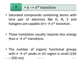 • n → σ* transition3
• Saturated compounds containing atoms with
lone pair of electrons like O, N, S and
halogens are capable of n → σ* transition.
• These transitions usually requires less energy
than σ → σ* transitions.
• The number of organic functional groups
with n → σ* peaks in UV region is small (150
– 250 nm). 15/3713-11-2019 Google, Wikipedia
 