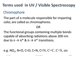 Chromophore
The part of a molecule responsible for imparting
color, are called as chromophores.
OR
The functional groups containing multiple bonds
capable of absorbing radiations above 200 nm
due to n → π* & π → π* transitions.
e.g. NO2, N=O, C=O, C=N, C≡N, C=C, C=S, etc
18/3713-11-2019 Google, Wikipedia
 