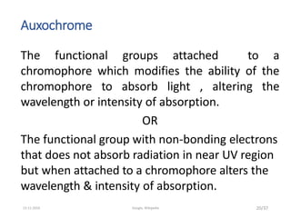 Auxochrome
The functional groups attached to a
chromophore which modifies the ability of the
chromophore to absorb light , altering the
wavelength or intensity of absorption.
OR
The functional group with non-bonding electrons
that does not absorb radiation in near UV region
but when attached to a chromophore alters the
wavelength & intensity of absorption.
20/3713-11-2019 Google, Wikipedia
 