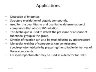 Applications
• Detection of Impurites.
• Structure elucidation of organic compounds.
• used for the quantitative and qualitative determination of
compounds that absorb UV radiation.
• This technique is used to detect the presence or absence of
functional group in the group.
• Kinetics of reaction can also be studied using uv spectroscopy.
• Molecular weights of compounds can be measured
spectrophotometrically by preparing the suitable derivatives of
these compounds.
• Uv spectrophotometer may be used as a detector for HPLC.
35/3713-11-2019 Google, Wikipedia
 