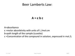 A=absorbance
ε =molar absorbtivity with units of L /mol.cm
b=path length of the sample (cuvette)
c =Concentration of the compound in solution, expressed in mol /L
A = ε b c
Beer Lamberts Law:
8/3713-11-2019 Google, Wikipedia
 