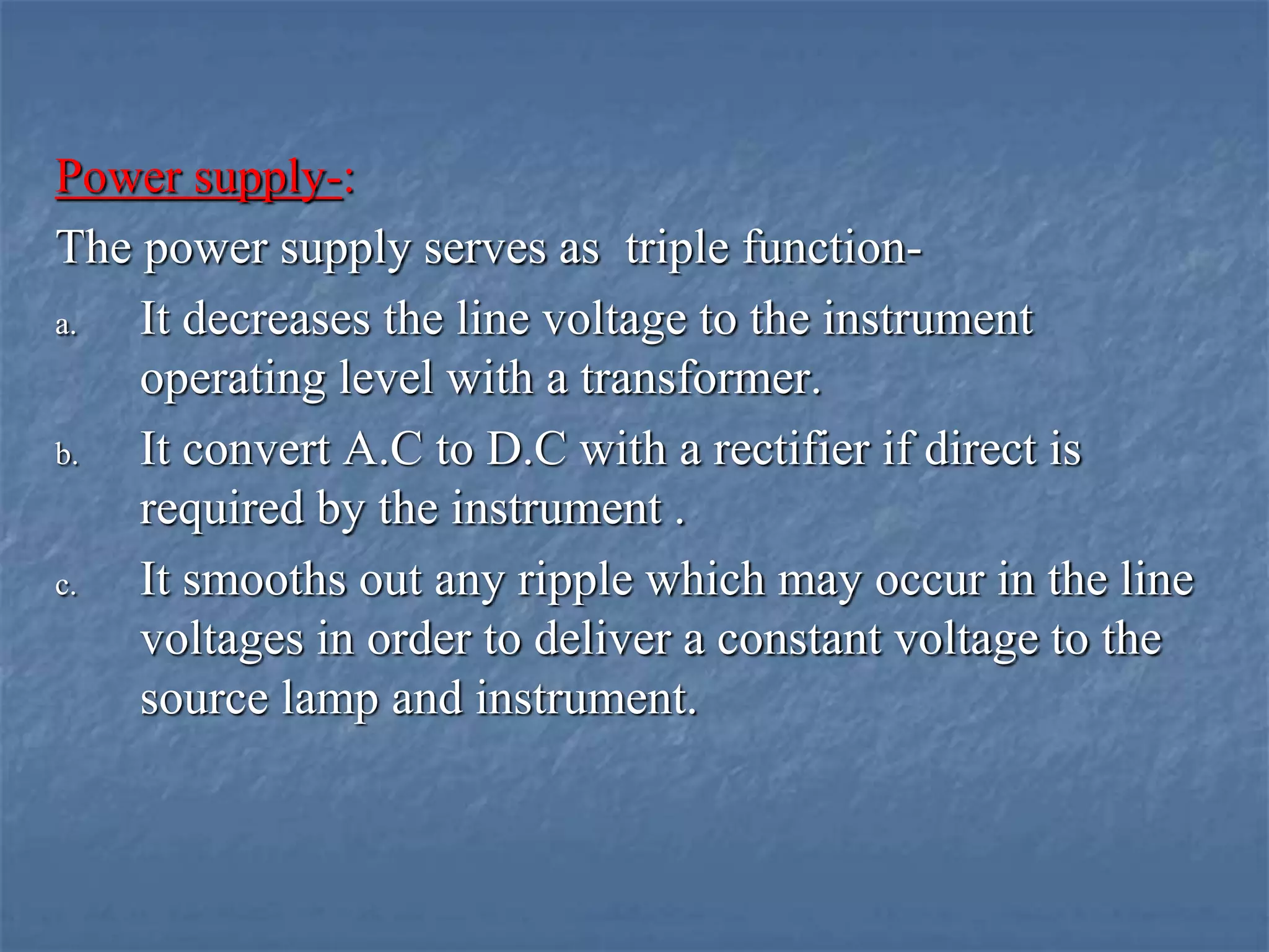 Power supply-:
The power supply serves as triple function-
a. It decreases the line voltage to the instrument
operating level with a transformer.
b. It convert A.C to D.C with a rectifier if direct is
required by the instrument .
c. It smooths out any ripple which may occur in the line
voltages in order to deliver a constant voltage to the
source lamp and instrument.
 