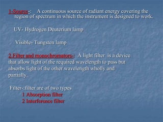1-Source-: A continuous source of radiant energy covering the
region of spectrum in which the instrument is designed to work.
UV- Hydrogen Deuterium lamp
Visible- Tungsten lamp
2.Filter and monochromators-: A light filter is a device
that allow light of the required wavelength to pass but
absorbs light of the other wavelength wholly and
partially.
Filter-:filter are of two types
1 Absorption filter
2 Interference filter
 