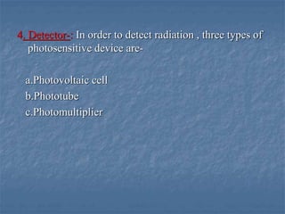 4. Detector-: In order to detect radiation , three types of
photosensitive device are-
a.Photovoltaic cell
b.Phototube
c.Photomultiplier
 