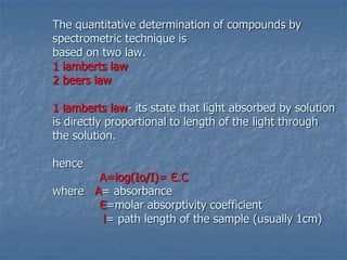The quantitative determination of compounds by
spectrometric technique is
based on two law.
1 lamberts law
2 beers law
1 lamberts law- its state that light absorbed by solution
is directly proportional to length of the light through
the solution.
hence
A=log(Io/I)= Є.C
where A= absorbance
Є=molar absorptivity coefficient
l= path length of the sample (usually 1cm)
 
