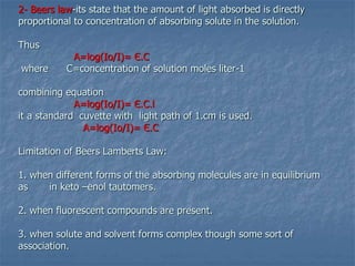 2- Beers law-its state that the amount of light absorbed is directly
proportional to concentration of absorbing solute in the solution.
Thus
A=log(Io/I)= Є.C
where C=concentration of solution moles liter-1
combining equation
A=log(Io/I)= Є.C.l
it a standard cuvette with light path of 1.cm is used.
A=log(Io/I)= Є.C
Limitation of Beers Lamberts Law:
1. when different forms of the absorbing molecules are in equilibrium
as in keto –enol tautomers.
2. when fluorescent compounds are present.
3. when solute and solvent forms complex though some sort of
association.
 