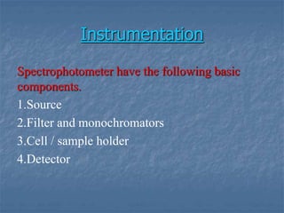 Instrumentation
Spectrophotometer have the following basic
components.
1.Source
2.Filter and monochromators
3.Cell / sample holder
4.Detector
 