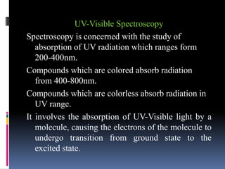 UV-Visible Spectroscopy
Spectroscopy is concerned with the study of
absorption of UV radiation which ranges form
200-400nm.
Compounds which are colored absorb radiation
from 400-800nm.
Compounds which are colorless absorb radiation in
UV range.
It involves the absorption of UV-Visible light by a
molecule, causing the electrons of the molecule to
undergo transition from ground state to the
excited state.
 