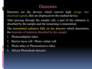 Detectors
Detectors are the devices which convert light energy into
electrical signals, that are displayed on the readout device.
After passing through the sample cell, a part of the radiation is
absorbed by the sample and the remaining is transmitted.
The transmitted radiation falls on the detector which determines
the intensity of radiation absorbed by the sample.
1. Photomultiplier tubes
2. Barrier layer cell / Photo voltaic cell
3. Photo tubes or Photoemissive tubes
4. Silicon Photodiode detector
 