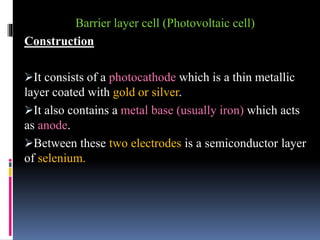 Barrier layer cell (Photovoltaic cell)
Construction
It consists of a photocathode which is a thin metallic
layer coated with gold or silver.
It also contains a metal base (usually iron) which acts
as anode.
Between these two electrodes is a semiconductor layer
of selenium.
 