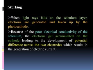 Working
When light rays falls on the selenium layer,
electrons are generated and taken up by the
photocathode.
Because of the poor electrical conductivity of the
selenium, the electrons get accumulated on the
cathode leading to the development of potential
difference across the two electrodes which results in
the generation of electric current.
 