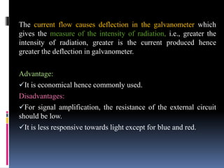 The current flow causes deflection in the galvanometer which
gives the measure of the intensity of radiation, i.e., greater the
intensity of radiation, greater is the current produced hence
greater the deflection in galvanometer.
Advantage:
It is economical hence commonly used.
Disadvantages:
For signal amplification, the resistance of the external circuit
should be low.
It is less responsive towards light except for blue and red.
 