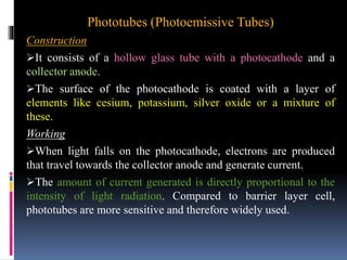 Phototubes (Photoemissive Tubes)
Construction
It consists of a hollow glass tube with a photocathode and a
collector anode.
The surface of the photocathode is coated with a layer of
elements like cesium, potassium, silver oxide or a mixture of
these.
Working
When light falls on the photocathode, electrons are produced
that travel towards the collector anode and generate current.
The amount of current generated is directly proportional to the
intensity of light radiation. Compared to barrier layer cell,
phototubes are more sensitive and therefore widely used.
 