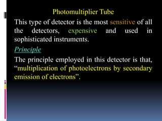 Photomultiplier Tube
This type of detector is the most sensitive of all
the detectors, expensive and used in
sophisticated instruments.
Principle
The principle employed in this detector is that,
“multiplication of photoelectrons by secondary
emission of electrons”.
 