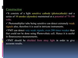 Construction
It consists of a light sensitive cathode (photocathode) and a
series of 10 anodes (dynodes) maintained at a potential of 75-100
volts.
 Photomultiplier tube being sensitive can detect extremely weak
signals also, therefore it is used in intricate instruments.
PMT can detect very weak signals, even 200 times weaker than
that could not be done using Photovoltaic cell. Hence it is useful
in flourescence measurements.
PMT should be shielded from stray light in order to give
accurate results.
 