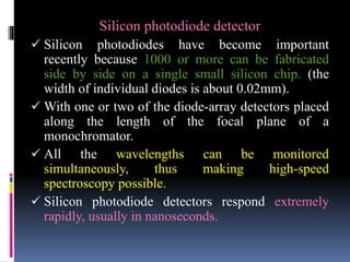 Silicon photodiode detector
 Silicon photodiodes have become important
recently because 1000 or more can be fabricated
side by side on a single small silicon chip. (the
width of individual diodes is about 0.02mm).
 With one or two of the diode-array detectors placed
along the length of the focal plane of a
monochromator.
 All the wavelengths can be monitored
simultaneously, thus making high-speed
spectroscopy possible.
 Silicon photodiode detectors respond extremely
rapidly, usually in nanoseconds.
 