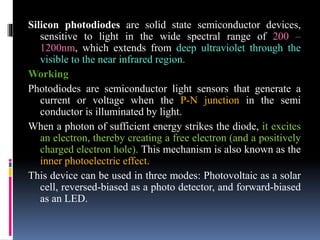 Silicon photodiodes are solid state semiconductor devices,
sensitive to light in the wide spectral range of 200 –
1200nm, which extends from deep ultraviolet through the
visible to the near infrared region.
Working
Photodiodes are semiconductor light sensors that generate a
current or voltage when the P-N junction in the semi
conductor is illuminated by light.
When a photon of sufficient energy strikes the diode, it excites
an electron, thereby creating a free electron (and a positively
charged electron hole). This mechanism is also known as the
inner photoelectric effect.
This device can be used in three modes: Photovoltaic as a solar
cell, reversed-biased as a photo detector, and forward-biased
as an LED.
 