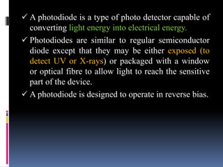  A photodiode is a type of photo detector capable of
converting light energy into electrical energy.
 Photodiodes are similar to regular semiconductor
diode except that they may be either exposed (to
detect UV or X-rays) or packaged with a window
or optical fibre to allow light to reach the sensitive
part of the device.
 A photodiode is designed to operate in reverse bias.
 