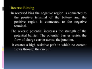Reverse Biasing
In reversed bias the negative region is connected to
the positive terminal of the battery and the
positive region is connected to the negative
terminal.
The reverse potential increases the strength of the
potential barrier. The potential barrier resists the
flow of charge carrier across the junction.
It creates a high resistive path in which no current
flows through the circuit.
 