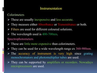 Instrumentation
Colorimeters
 These are usually inexpensive and less accurate.
 They measure either Absorbance or Transmittance or both.
 Filters are used for different coloured solutions.
 The wavelength used is 400-700nm.
Spectrophotometers
 These are little more expensive than colorimeters.
 They can be used for a wide wavelength range ex 360-900nm.
 The accuracy of instrument is very high since grating
monochromators and photomultiplier tubes are used.
 They can be supported by amplifiers or recorders. Nowadays
microprocessors are used.
 