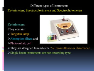 Different types of Instruments
Colorimeters, Spectrocolorimeters and Spectrophotometers
Colorimeters:
They contain
Tungsten lamp
Absorption filters and
Photovoltaic cell
They are designed to read either %Transmittance or absorbance
Single beam instruments are non-recording type.
 