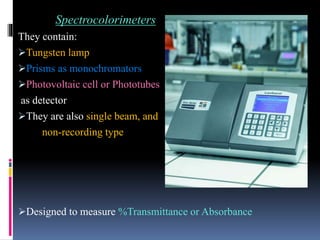 Spectrocolorimeters
They contain:
Tungsten lamp
Prisms as monochromators
Photovoltaic cell or Phototubes
as detector
They are also single beam, and
non-recording type
Designed to measure %Transmittance or Absorbance
 