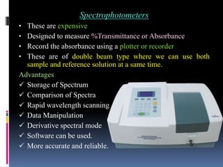 Spectrophotometers
• These are expensive
• Designed to measure %Transmittance or Absorbance
• Record the absorbance using a plotter or recorder
• These are of double beam type where we can use both
sample and reference solution at a same time.
Advantages
 Storage of Spectrum
 Comparison of Spectra
 Rapid wavelength scanning
 Data Manipulation
 Derivative spectral mode
 Software can be used.
 More accurate and reliable.
 