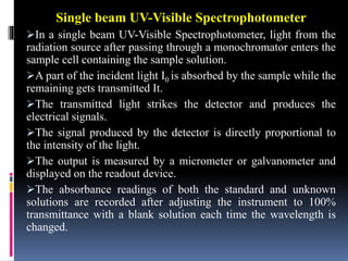 Single beam UV-Visible Spectrophotometer
In a single beam UV-Visible Spectrophotometer, light from the
radiation source after passing through a monochromator enters the
sample cell containing the sample solution.
A part of the incident light I0 is absorbed by the sample while the
remaining gets transmitted It.
The transmitted light strikes the detector and produces the
electrical signals.
The signal produced by the detector is directly proportional to
the intensity of the light.
The output is measured by a micrometer or galvanometer and
displayed on the readout device.
The absorbance readings of both the standard and unknown
solutions are recorded after adjusting the instrument to 100%
transmittance with a blank solution each time the wavelength is
changed.
 
