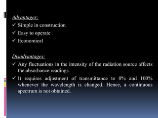 Advantages:
 Simple in construction
 Easy to operate
 Economical
Disadvantages:
 Any fluctuations in the intensity of the radiation source affects
the absorbance readings.
 It requires adjustment of transmittance to 0% and 100%
whenever the wavelength is changed. Hence, a continuous
spectrum is not obtained.
 